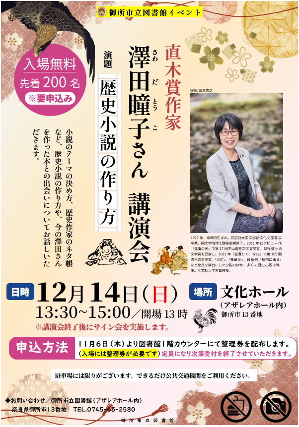 ポスター画像。御所市立図書館イベント。直木賞作家 澤田瞳子さん 講演会。演題「歴史小説の作り方」。小説のテーマの決め方、歴史作家のネタ帳など、歴史小説の作り方や、今の澤田さんを作った本との出会いについてお話しいただきます。日時は12月14日・日曜日、13：30～15：00、開場13時。講演会終了後にサイン会を実施します。場所はアザレアホール内文化ホール。会場は飲食禁止、撮影禁止。本イベントの入場は無料。先着200名、要申込み。申込方法は、11月6日・木曜日より図書館1階カウンターにて配布する整理券を受け取ってください。入場には整理券が必要です。定員になり次第受付を終了させていただきます。駐車場には限りがございます。できるだけ公共交通機関をご利用ください。お問い合わせは、アザレアホール内御所市立図書館、奈良県御所市13番地、電話番号は0745-65-2580。